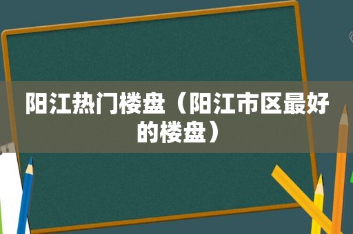 阳江热门楼盘（阳江市区最好的楼盘）