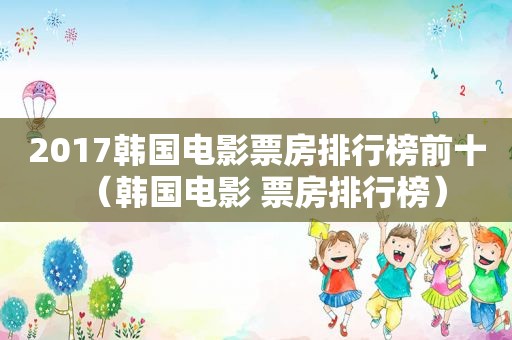 2017韩国电影票房排行榜前十（韩国电影 票房排行榜）