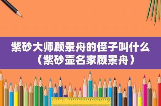 紫砂大师顾景舟的侄子叫什么（紫砂壶名家顾景舟）