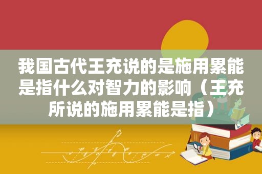 我国古代王充说的是施用累能是指什么对智力的影响（王充所说的施用累能是指）