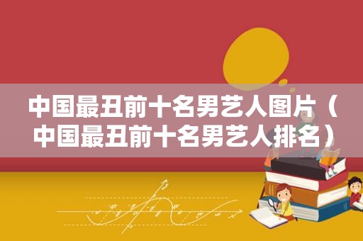 中国最丑前十名男艺人图片（中国最丑前十名男艺人排名）