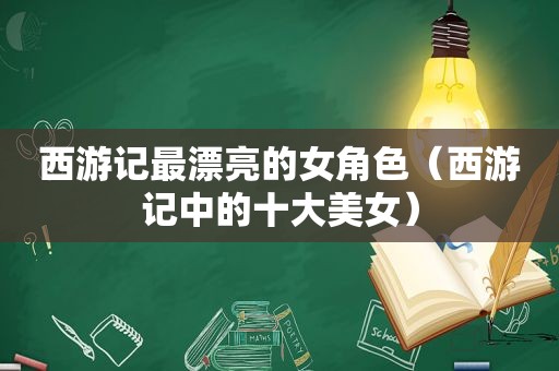 西游记最漂亮的女角色（西游记中的十大美女）