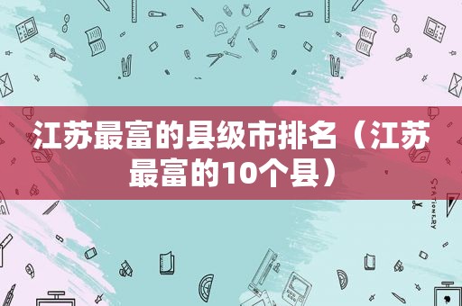 江苏最富的县级市排名（江苏最富的10个县）