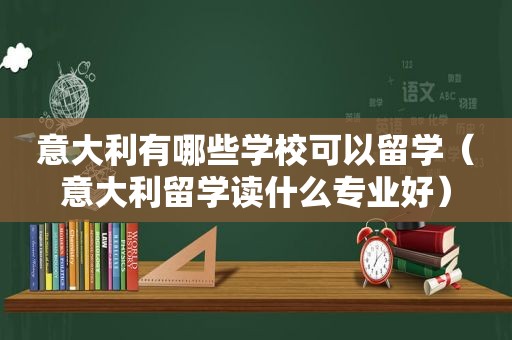 意大利有哪些学校可以留学（意大利留学读什么专业好）