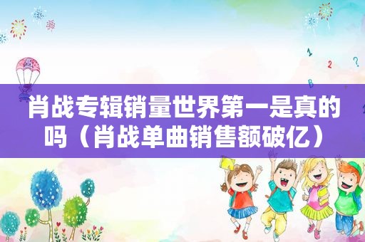 肖战专辑销量世界第一是真的吗（肖战单曲销售额破亿）