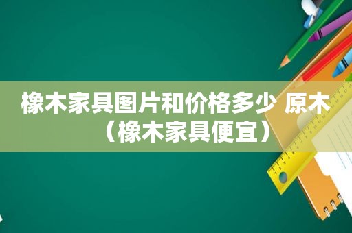 橡木家具图片和价格多少 原木（橡木家具便宜）