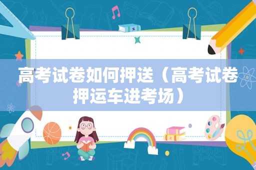 高考试卷如何押送（高考试卷押运车进考场）