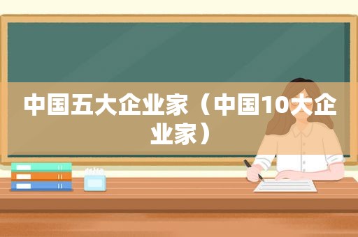 中国五大企业家（中国10大企业家）