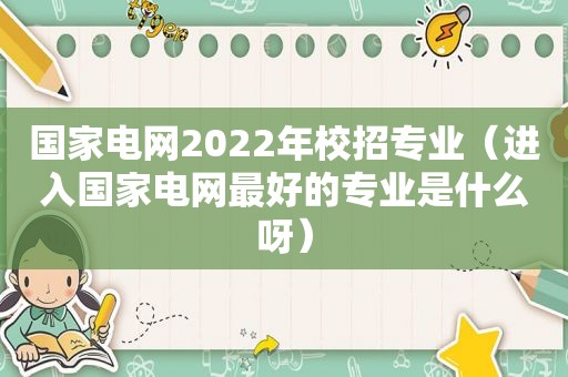 国家电网2022年校招专业（进入国家电网最好的专业是什么呀）