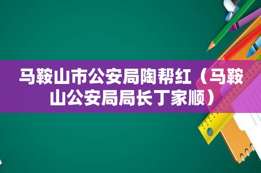 马鞍山市公安局陶帮红（马鞍山公安局局长丁家顺）