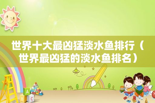 世界十大最凶猛淡水鱼排行（世界最凶猛的淡水鱼排名）