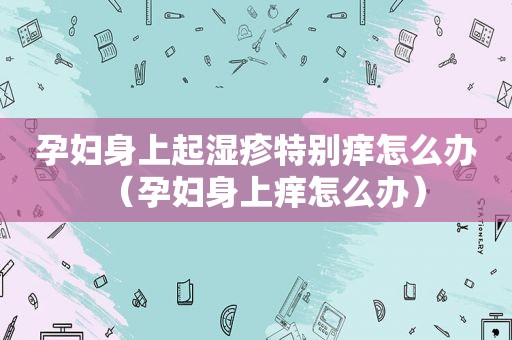 孕妇身上起湿疹特别痒怎么办（孕妇身上痒怎么办）