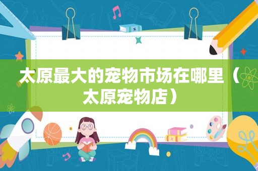 太原最大的宠物市场在哪里（太原宠物店）