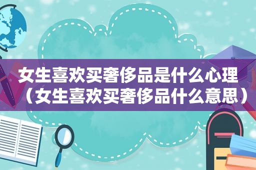 女生喜欢买奢侈品是什么心理（女生喜欢买奢侈品什么意思）