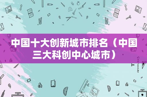 中国十大创新城市排名（中国三大科创中心城市）