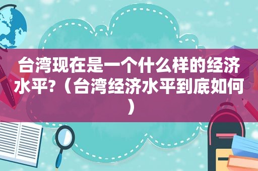台湾现在是一个什么样的经济水平?（台湾经济水平到底如何）