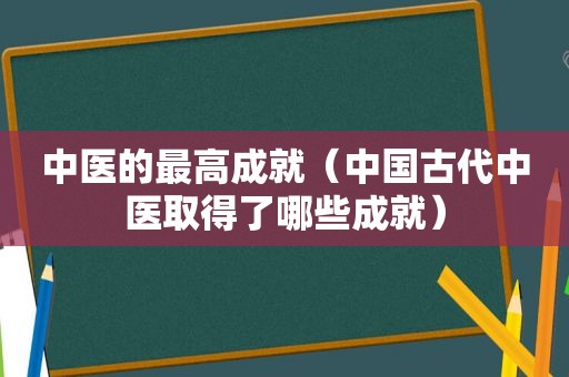 中医的最高成就（中国古代中医取得了哪些成就）