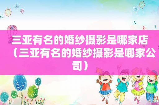 三亚有名的婚纱摄影是哪家店（三亚有名的婚纱摄影是哪家公司）