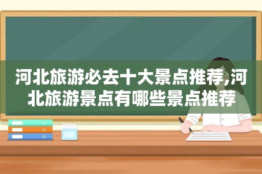 河北旅游必去十大景点推荐,河北旅游景点有哪些景点推荐
