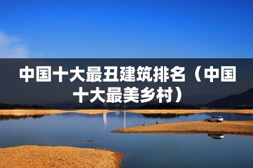 中国十大最丑建筑排名（中国十大最美乡村）