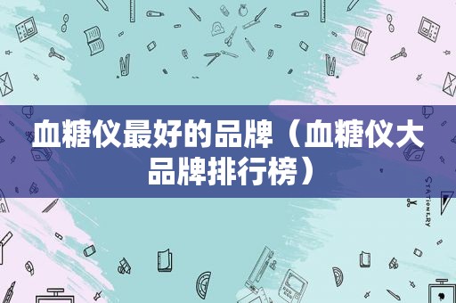 血糖仪最好的品牌（血糖仪大品牌排行榜）