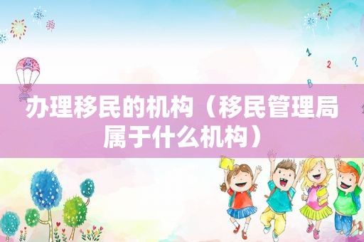 办理移民的机构（移民管理局属于什么机构）