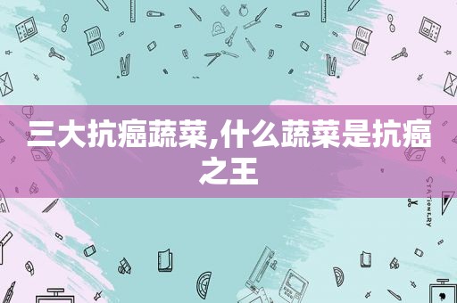 三大抗癌蔬菜,什么蔬菜是抗癌之王