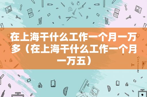 在上海干什么工作一个月一万多（在上海干什么工作一个月一万五）