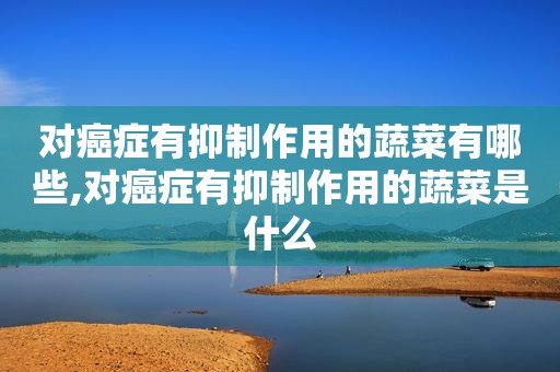 对癌症有抑制作用的蔬菜有哪些,对癌症有抑制作用的蔬菜是什么