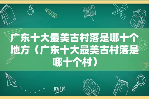 广东十大最美古村落是哪十个地方（广东十大最美古村落是哪十个村）