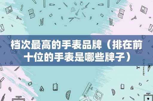 档次最高的手表品牌（排在前十位的手表是哪些牌子）