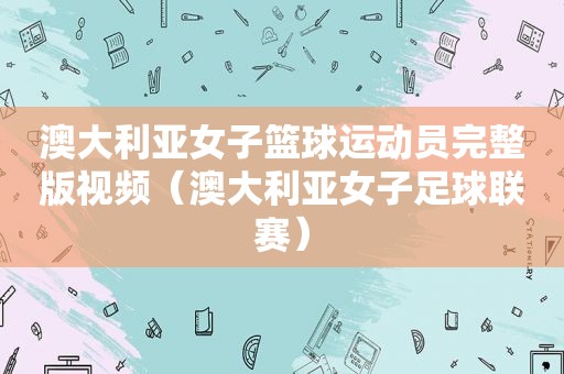 澳大利亚女子篮球运动员完整版视频（澳大利亚女子足球联赛）