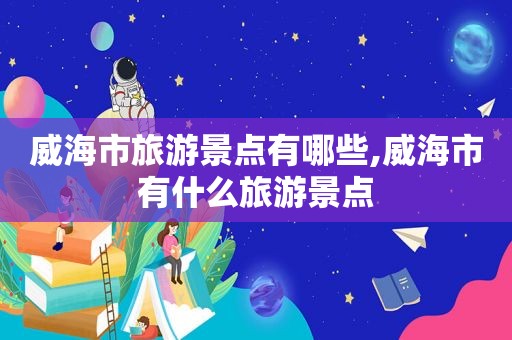威海市旅游景点有哪些,威海市有什么旅游景点