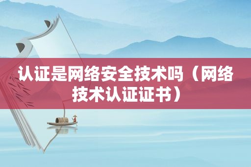 认证是网络安全技术吗（网络技术认证证书）