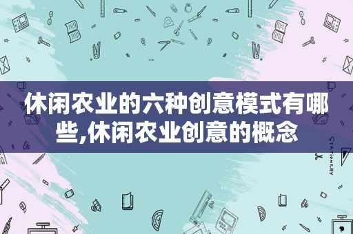 休闲农业的六种创意模式有哪些,休闲农业创意的概念