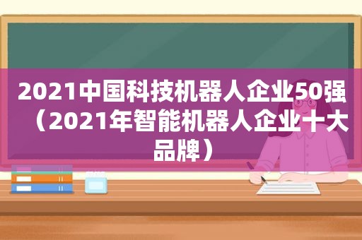 2021中国科技机器人企业50强（2021年智能机器人企业十大品牌）