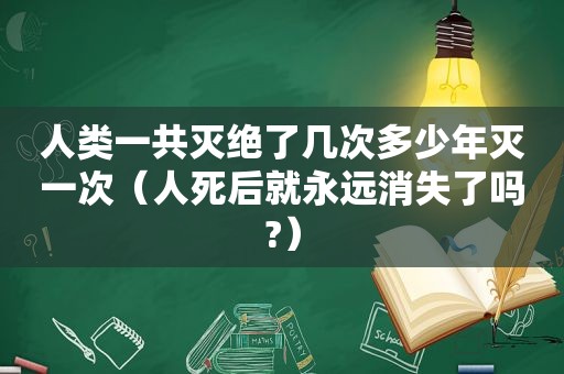 人类一共灭绝了几次多少年灭一次（人死后就永远消失了吗?）