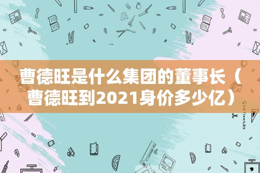 曹德旺是什么集团的董事长（曹德旺到2021身价多少亿）
