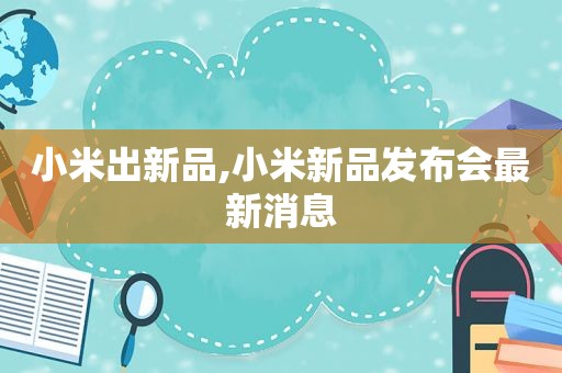 小米出新品,小米新品发布会最新消息