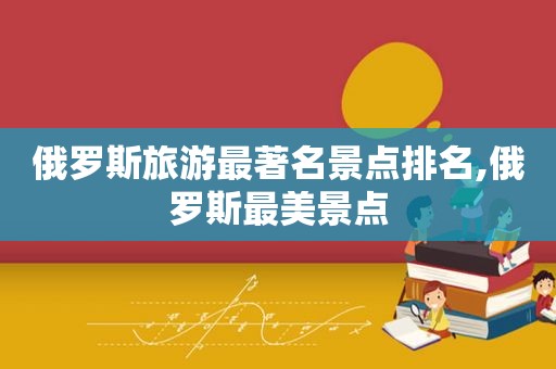 俄罗斯旅游最著名景点排名,俄罗斯最美景点