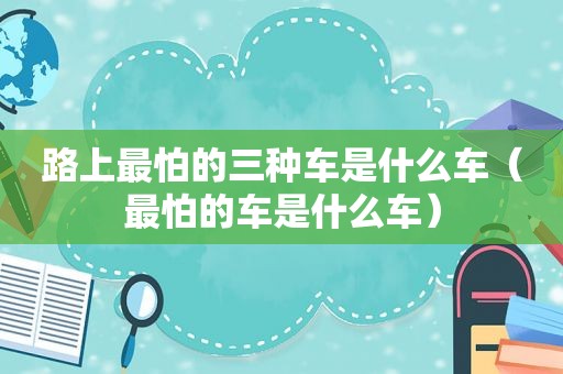 路上最怕的三种车是什么车（最怕的车是什么车）
