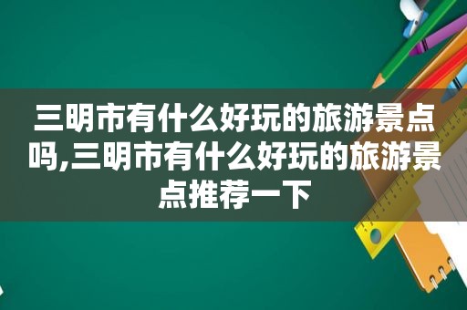 三明市有什么好玩的旅游景点吗,三明市有什么好玩的旅游景点推荐一下