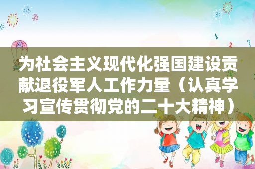 为社会主义现代化强国建设贡献退役军人工作力量（认真学习宣传贯彻党的二十大精神）