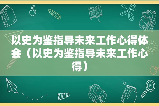 以史为鉴指导未来工作心得体会（以史为鉴指导未来工作心得）
