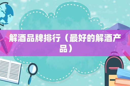 解酒品牌排行（最好的解酒产品）