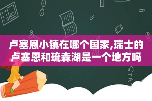卢塞恩小镇在哪个国家,瑞士的卢塞恩和琉森湖是一个地方吗