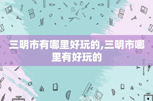 三明市有哪里好玩的,三明市哪里有好玩的