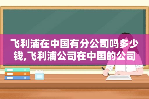 飞利浦在中国有分公司吗多少钱,飞利浦公司在中国的公司