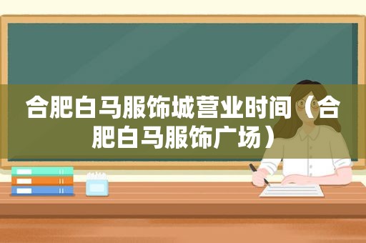 合肥白马服饰城营业时间（合肥白马服饰广场）