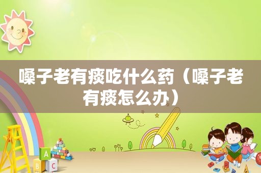嗓子老有痰吃什么药（嗓子老有痰怎么办）